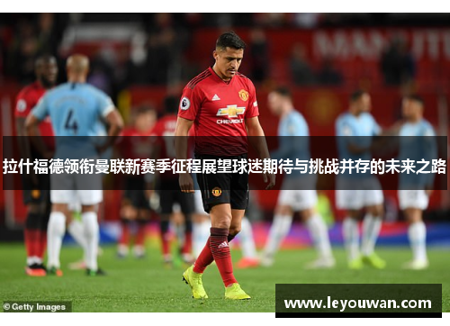 拉什福德领衔曼联新赛季征程展望球迷期待与挑战并存的未来之路