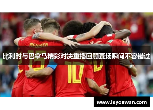 比利时与巴拿马精彩对决重播回顾赛场瞬间不容错过