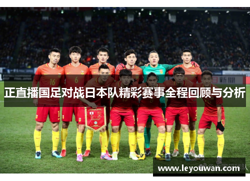 正直播国足对战日本队精彩赛事全程回顾与分析