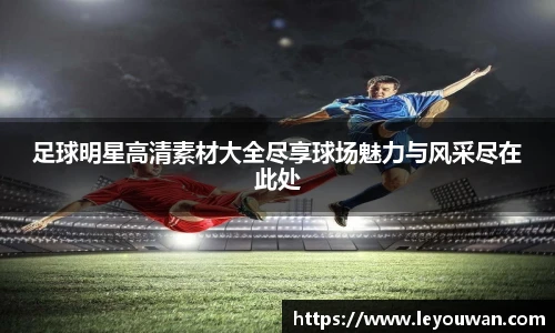 足球明星高清素材大全尽享球场魅力与风采尽在此处