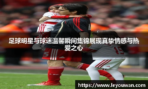 足球明星与球迷温馨瞬间集锦展现真挚情感与热爱之心